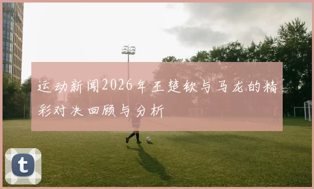 运动新闻2026年王楚钦与马龙的精彩对决回顾与分析