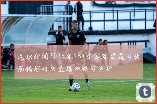 运动新闻2026年NBA季后赛雷霆与快船精彩对决直播回顾与分析