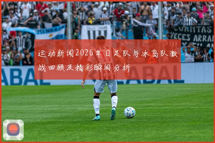 运动新闻2026年日足队与冰岛队激战回顾及精彩瞬间分析