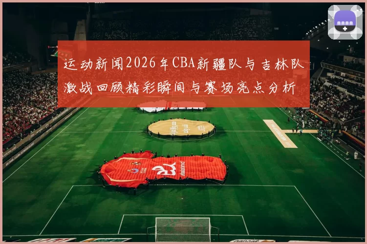 运动新闻2026年CBA新疆队与吉林队激战回顾精彩瞬间与赛场亮点分析