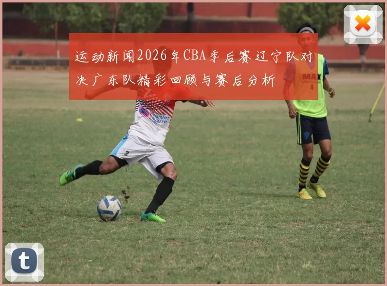 运动新闻2026年CBA季后赛辽宁队对决广东队精彩回顾与赛后分析
